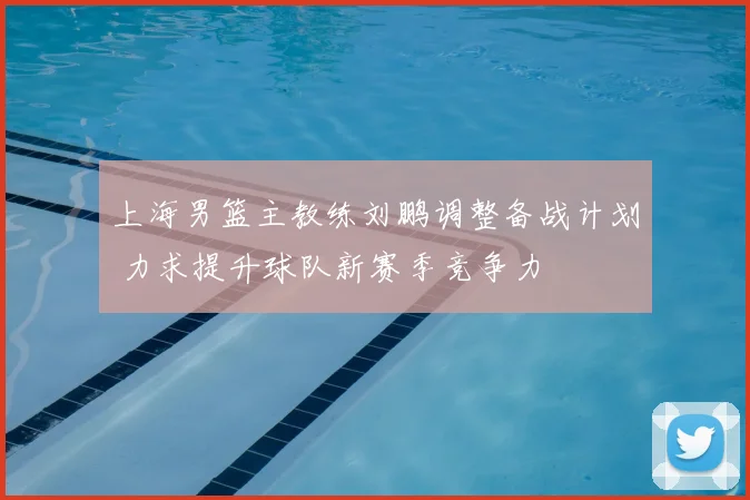上海男篮主教练刘鹏调整备战计划 力求提升球队新赛季竞争力