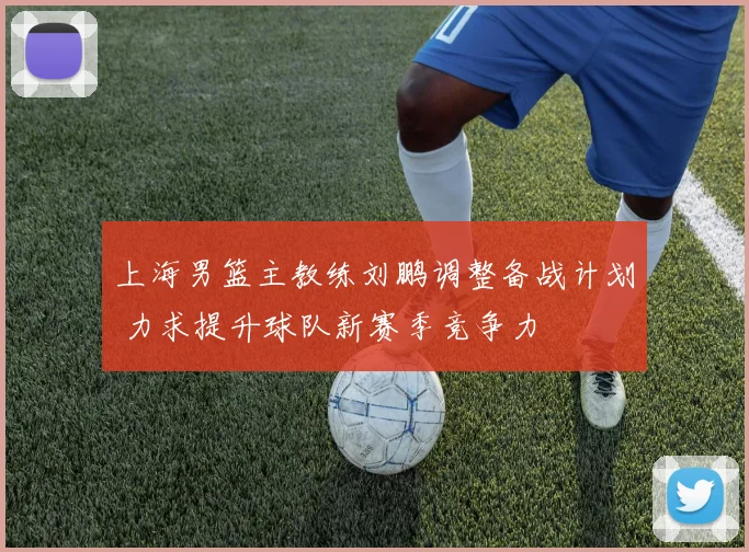 上海男篮主教练刘鹏调整备战计划 力求提升球队新赛季竞争力