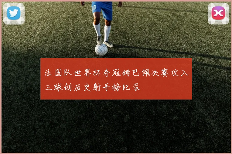 法国队世界杯夺冠姆巴佩决赛攻入三球创历史射手榜纪录