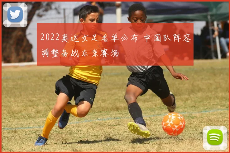 2022奥运女足名单公布 中国队阵容调整备战东京赛场