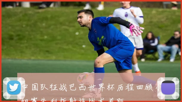 中国队征战巴西世界杯历程回顾小组赛失利折射技战术差距