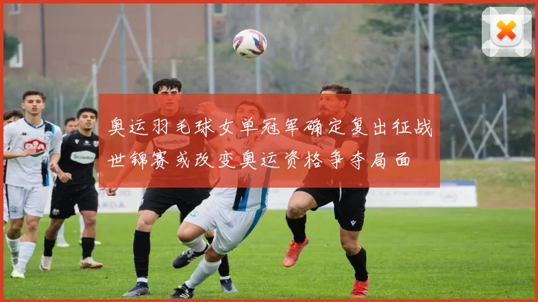 奥运羽毛球女单冠军确定复出征战世锦赛或改变奥运资格争夺局面