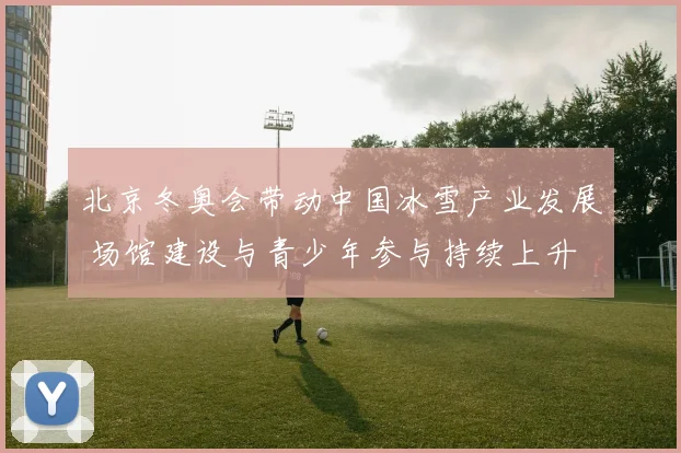 北京冬奥会带动中国冰雪产业发展 场馆建设与青少年参与持续上升