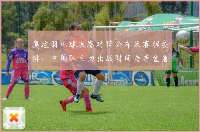 奥运羽毛球决赛对阵公布及赛程安排,中国队主力出战时间与夺金看点