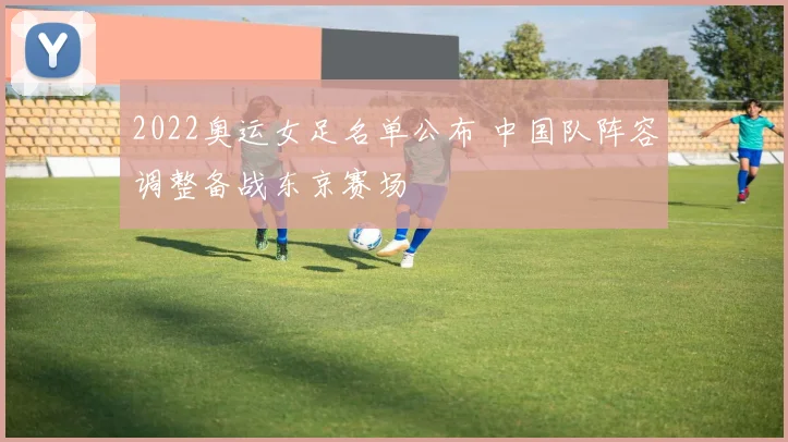 2022奥运女足名单公布 中国队阵容调整备战东京赛场