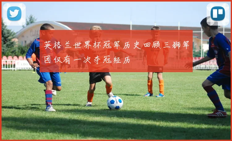 英格兰世界杯冠军历史回顾三狮军团仅有一次夺冠经历