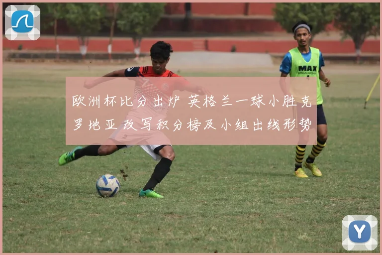 欧洲杯比分出炉 英格兰一球小胜克罗地亚 改写积分榜及小组出线形势