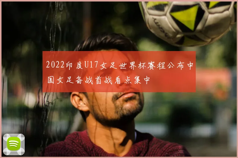 2022印度U17女足世界杯赛程公布中国女足备战首战看点集中