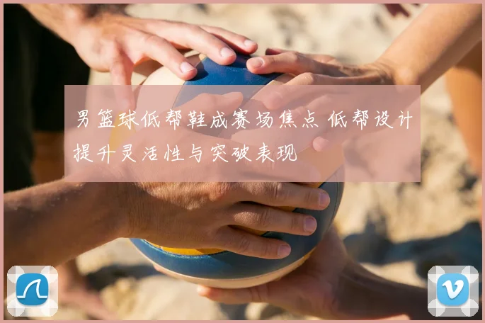 男篮球低帮鞋成赛场焦点 低帮设计提升灵活性与突破表现