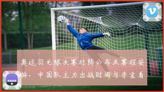 奥运羽毛球决赛对阵公布及赛程安排,中国队主力出战时间与夺金看点