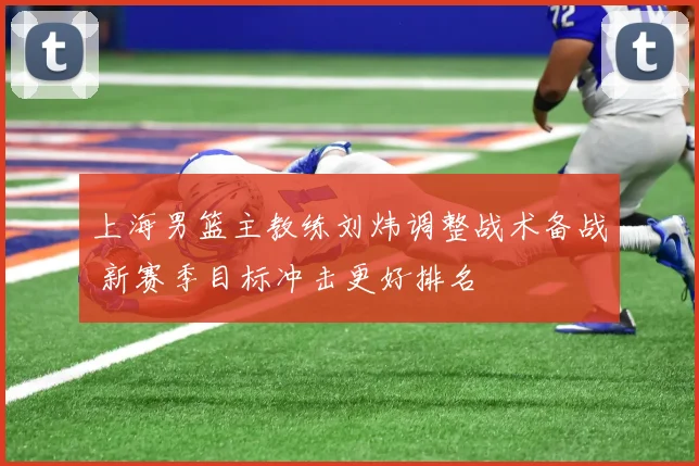 上海男篮主教练刘炜调整战术备战 新赛季目标冲击更好排名