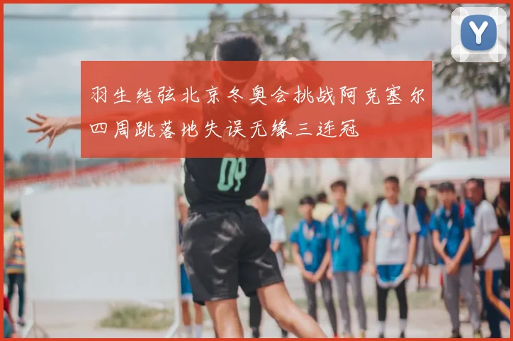 羽生结弦北京冬奥会挑战阿克塞尔四周跳落地失误无缘三连冠