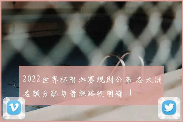 2022世界杯附加赛规则公布 各大洲名额分配与晋级路径明确_1